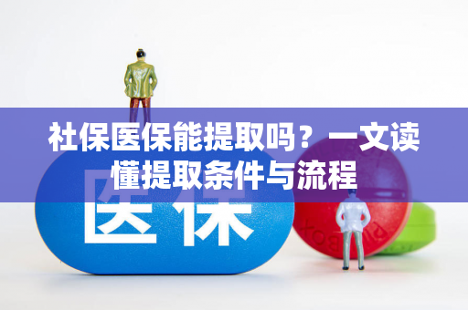 社保医保能提取吗?一文读懂提取条件与流程 社保医保能提取吗?一文读懂提取条件与流程