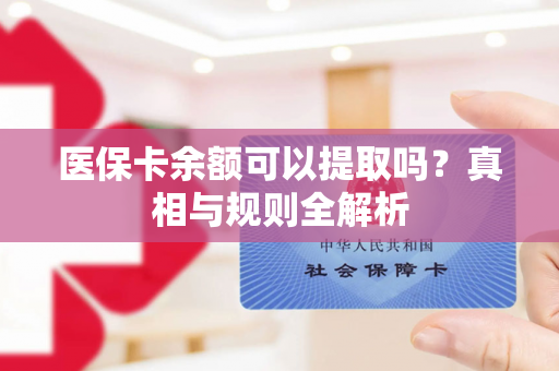 医保卡余额可以提取吗?真相与规则全解析 医保卡余额可以提取吗?真相与规则全解析