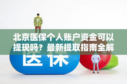 北京医保个人账户资金可以提现吗?最新提取指南全解析 北京医保个人账户资金可以提现吗?最新提取指南全解析